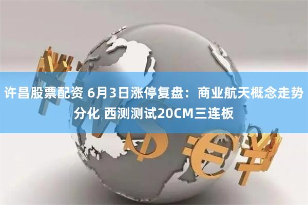 许昌股票配资 6月3日涨停复盘：商业航天概念走势分化 西测测试20CM三连板