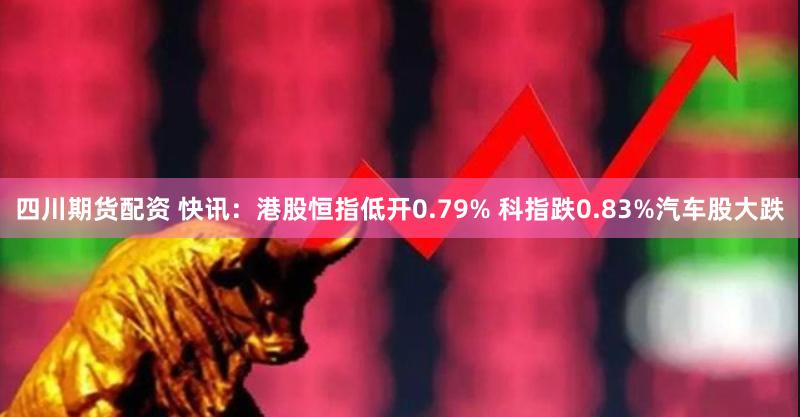 四川期货配资 快讯：港股恒指低开0.79% 科指跌0.83%汽车股大跌