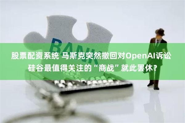 股票配资系统 马斯克突然撤回对OpenAI诉讼 硅谷最值得关注的“商战”就此罢休？