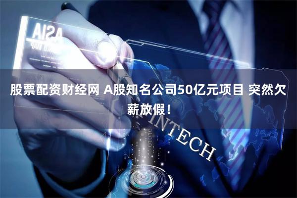 股票配资财经网 A股知名公司50亿元项目 突然欠薪放假！