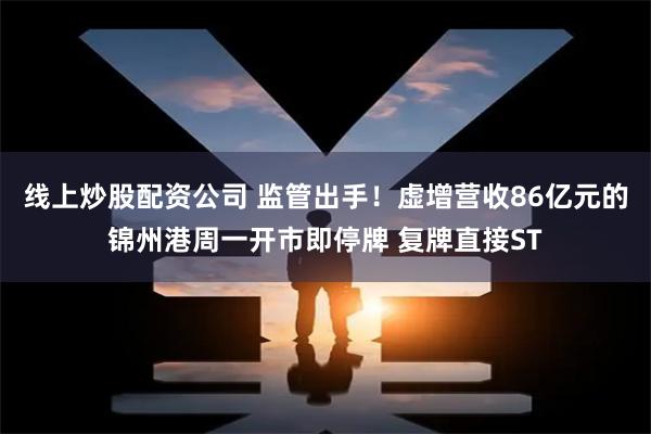 线上炒股配资公司 监管出手！虚增营收86亿元的锦州港周一开市即停牌 复牌直接ST