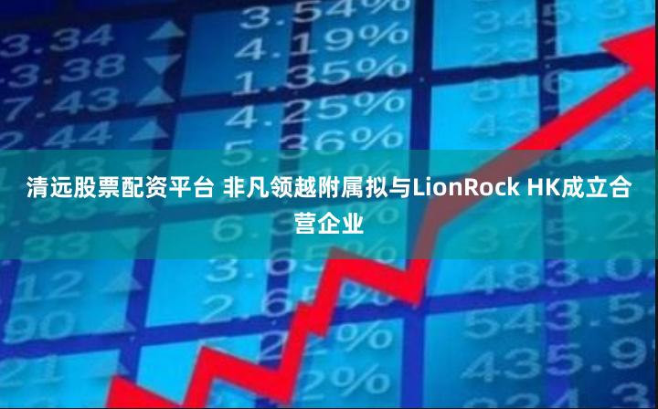 清远股票配资平台 非凡领越附属拟与LionRock HK成立合营企业