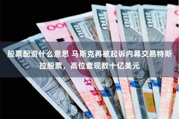 股票配资什么意思 马斯克再被起诉内幕交易特斯拉股票，高位套现数十亿美元