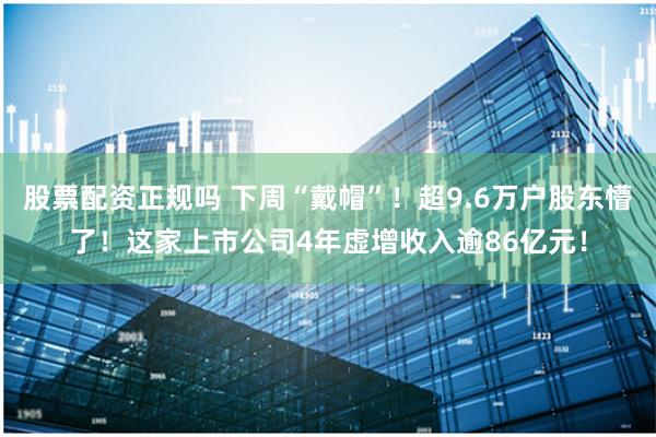 股票配资正规吗 下周“戴帽”！超9.6万户股东懵了！这家上市公司4年虚增收入逾86亿元！