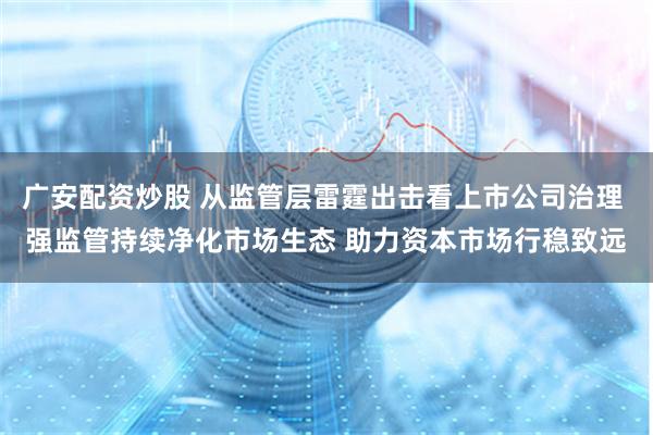 广安配资炒股 从监管层雷霆出击看上市公司治理 强监管持续净化市场生态 助力资本市场行稳致远