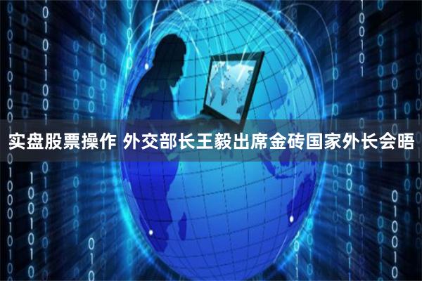 实盘股票操作 外交部长王毅出席金砖国家外长会晤