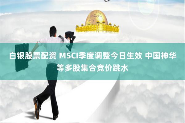 白银股票配资 MSCI季度调整今日生效 中国神华等多股集合竞价跳水