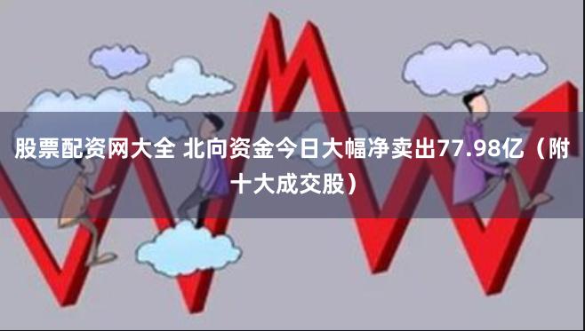 股票配资网大全 北向资金今日大幅净卖出77.98亿（附十大成交股）