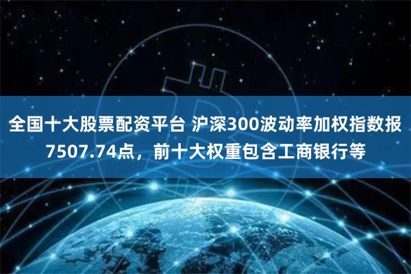 全国十大股票配资平台 沪深300波动率加权指数报7507.74点，前十大权重包含工商银行等