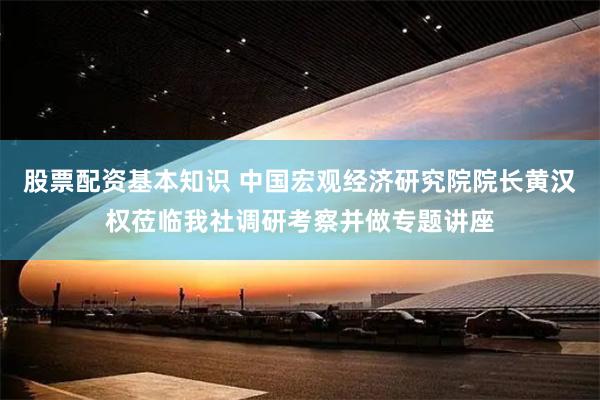 股票配资基本知识 中国宏观经济研究院院长黄汉权莅临我社调研考察并做专题讲座