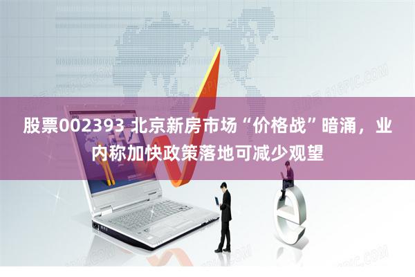 股票002393 北京新房市场“价格战”暗涌，业内称加快政策落地可减少观望