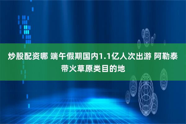 炒股配资哪 端午假期国内1.1亿人次出游 阿勒泰带火草原类目的地