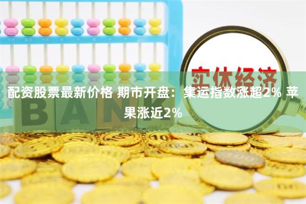 配资股票最新价格 期市开盘：集运指数涨超2% 苹果涨近2%