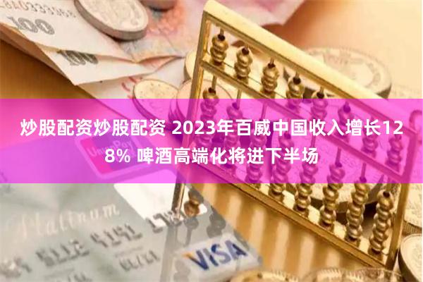 炒股配资炒股配资 2023年百威中国收入增长128% 啤酒高端化将进下半场