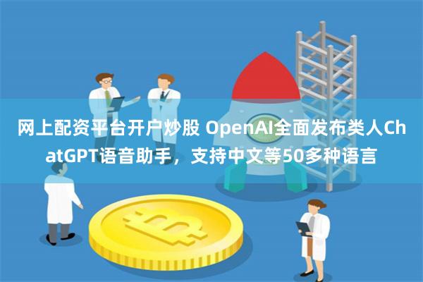 网上配资平台开户炒股 OpenAI全面发布类人ChatGPT语音助手，支持中文等50多种语言