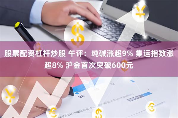 股票配资杠杆炒股 午评：纯碱涨超9% 集运指数涨超8% 沪金首次突破600元