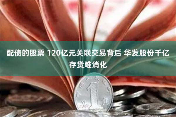 配债的股票 120亿元关联交易背后 华发股份千亿存货难消化