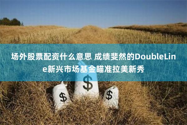 场外股票配资什么意思 成绩斐然的DoubleLine新兴市场基金瞄准拉美新秀